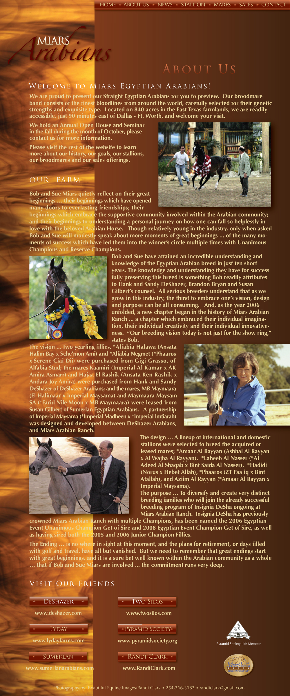Welcome to Miars Egyptian Arabians! We are proud to present our Straight Egyptian Arabians for you to preview. Our broodmare band consists of the finest bloodlines from around the world, carefully selected for their genetic strengths and exquisite type. Located on 840 acres in the East Texas farmlands, we are readily accessible, just 90 minutes east of Dallas � Ft. Worth, and welcome your visit. We hold an Annual Open House and Seminar in the fall during the month of October, please contact us for more information. Please visit the rest of the website to learn more about our history, our goals our stallions, our broodmares and our sales offerings.  Our Farm � Bob and Sue Miars quietly reflect on their great beginnings...their beginnings which have opened many doors to everlasting friendships; their beginnings which embrace the supportive community involved within the Arabian community; and their beginnings to understanding a person journey on how one can fall so helplessly in love with the beloved Arabian Horse. Though relatively young in the industry, only when asked Bob and Sue will modestly speak about more moments of great beginnings...of the many moments of success which have led them into the winner�s circle multiple times with Unanimous Champions, Champions and Reserve Champions. Bob and Sue have attained an incredible understanding and knowledge of the Egyptian Arabian breed in just ten short years. The knowledge and understanding they have for success fully preserving this breed is something Bob readily attributes to Hank and Sandy DeShazer�s, Brandon Bryan and Susan Gilbert counsel. All serious breeders understand that as we grow in this industry, the thirst to embrace one�s vision, design and purpose can be all consuming. And, as the year 2006 unfolded, a new chapter began in the history of Miars Arabian Ranch...a chapter which embraced their individual imagination, their individual creativity and their individual innovativeness. �Our breeding vision today is not just for the show ring,� states Bob. The vision...Two yearling fillies, *Alfabia Halawa (Ansata Halim Bay x Sche�mon Ami) and *Alfabia Negmet (*Phaaros x Serene Ciai Dii) were purchased from Gigi Grasso, of Alfabia Stud; the mares Kaamiri (Imperial Al Kamar x AK Amira Asmarr) and Hajaa El Rashik (Ansata Ken Rashik x Andara Joy Amira) were purchased from Hand and Sandy DeShazer of DeShazer Arabians; and the mares, MB Maymaara (El Halimaar x Imperial Maysama) and Maymaara Maysam SA (*Farid Nile Moon x MB Maymaara) were leased from Susan Gilbert of Sumerlan Egyptian Arabians. A partnership of Imperial Maysama (*Imperial Madheen x *Imperial Imtiarah) was designed and developed between DeShazer Arabians, and Miars Arabian Ranch. The design...A lineup of international and domestic stallions were selected to breed the acquired or leased mares; *Amaar Al Rayyan (Ashhal Al Rayyan x Al Wajba Al Rayyan), *Laheeb Al Nasser (*Al Adeed Al Shaqab x Bint Saida Al Nasser),  *Hadidi (Norus x Hebet Allah), *Phaaros  (ZT faa iq x Bint Atallah), and Aziim Al Rayyan (*Amaar Al Rayyan x Imperial Maysama). The purpose...To diversify and create very distinct breeding families who will join the already successful breeding program of Insignia DeSha ongoing at Miars Arabian Ranch, Insignia DeSha has previously crowned Miars Arabian Ranch with multiple Champions, has been named the 2006 Egyptian Event Unanimous Chmpion Get of Sire and 2008 Egyptian Event Champion Get of Sire, as well as having sired both the 2005 and 2006 Junior Champion Fillies. The Ending...is no where in sight at this moment, and the plans for retirement, or days filled with golf and travel, have all but vanished. But we need to remember that great endings start with great beginnings, and it is a sure bet well known within the Arabian community as a whole...that if Bob and Sue Miars are involved...the commitment runs very deep.